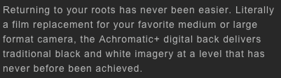 Returning to your roots has never been easier. Literally a film replacement for your favorite medium or large format camera, the Achromatic+ digital back delivers traditional black and white imagery at a level that has never before been achieved. 
   
